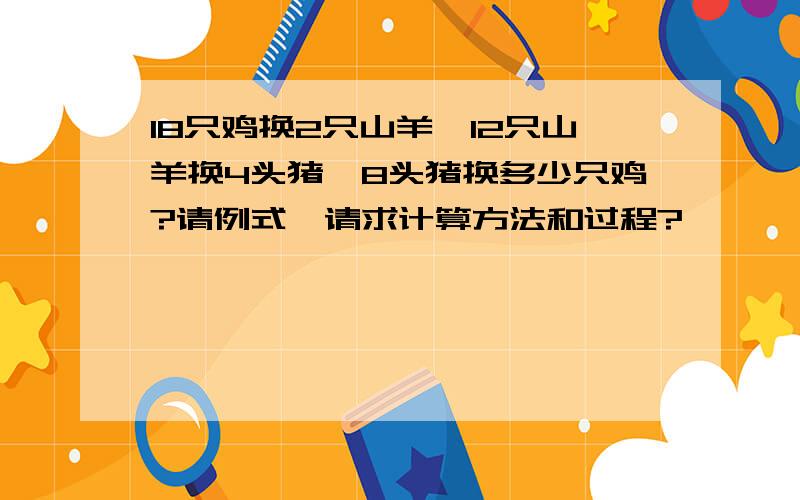 18只鸡换2只山羊、12只山羊换4头猪、8头猪换多少只鸡?请例式,请求计算方法和过程?