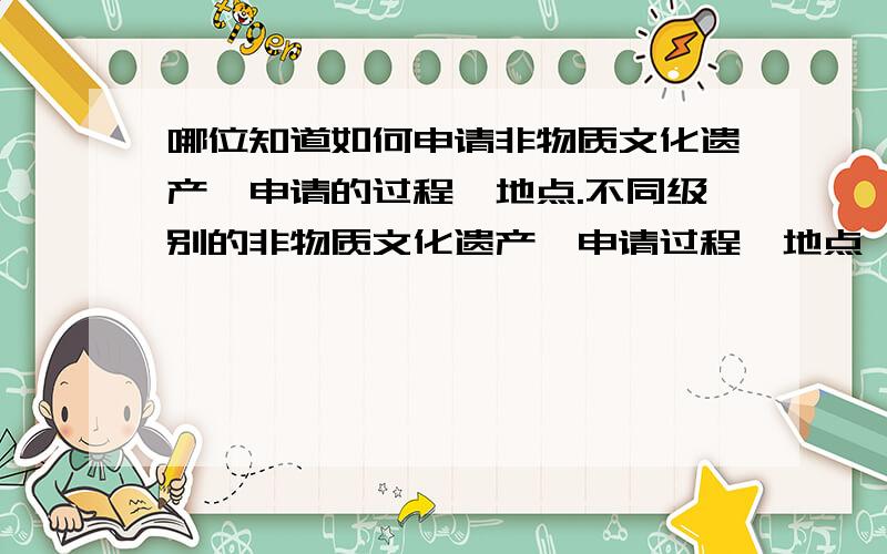 哪位知道如何申请非物质文化遗产,申请的过程、地点.不同级别的非物质文化遗产,申请过程、地点,有什么不同嘛?如果申请成功,会有什么权益嘛?另外还想请问,如果申请成功,遗产本身受到相