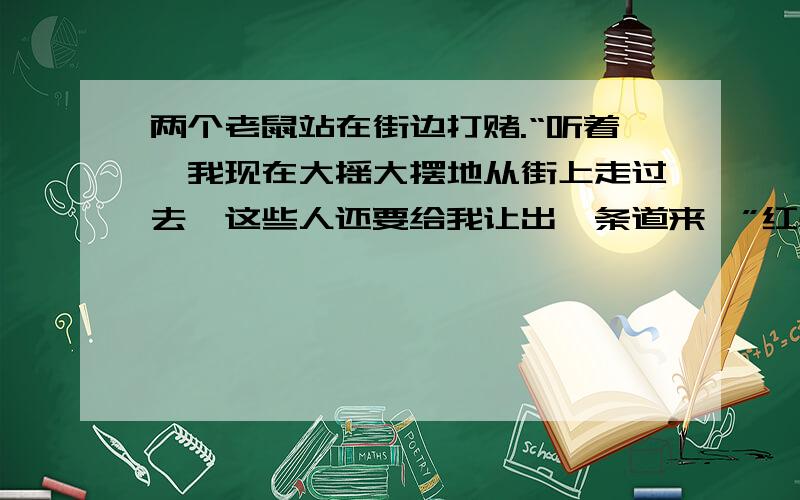 两个老鼠站在街边打赌.“听着,我现在大摇大摆地从街上走过去,这些人还要给我让出一条道来,”红鼻子老鼠拍着胸脯说,“你敢不敢赌?”黑鼻子老鼠有些不敢相信：俗话说,老鼠过街,人人喊