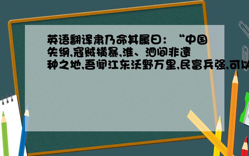 英语翻译肃乃命其属曰：“中国失纲,寇贼横暴,淮、泗间非遗种之地,吾闻江东沃野万里,民富兵强,可以避害,宁肯相随俱至乐土,以观时变乎?”其属皆从命.乃使细弱在前,强壮在后,男女三百馀