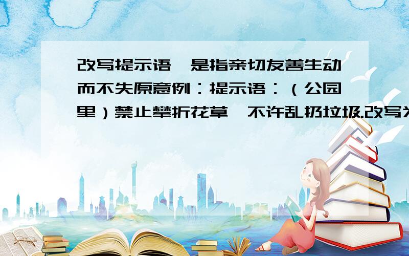 改写提示语,是指亲切友善生动而不失原意例：提示语：（公园里）禁止攀折花草,不许乱扔垃圾.改写为：处理记忆什么也别带走,除了脚印什么也别留下.1、提示语：（电影院里）禁止喧哗,不