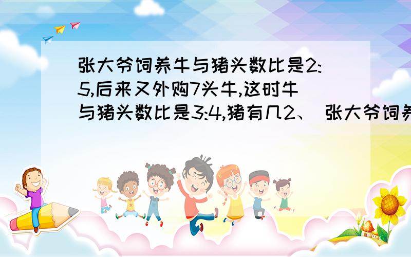 张大爷饲养牛与猪头数比是2:5,后来又外购7头牛,这时牛与猪头数比是3:4,猪有几2、 张大爷饲养牛与猪头数比张大爷饲养牛与猪头数比是2：5,后来又外购7头牛,这时牛与猪头数比是3：4,猪有几