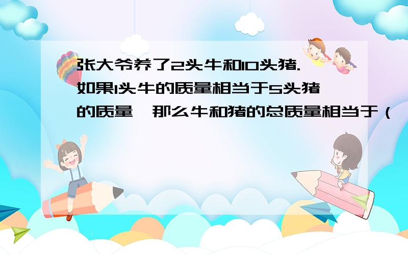 张大爷养了2头牛和10头猪.如果1头牛的质量相当于5头猪的质量,那么牛和猪的总质量相当于（ ）头牛的质量或者相当于（）头猪的质量