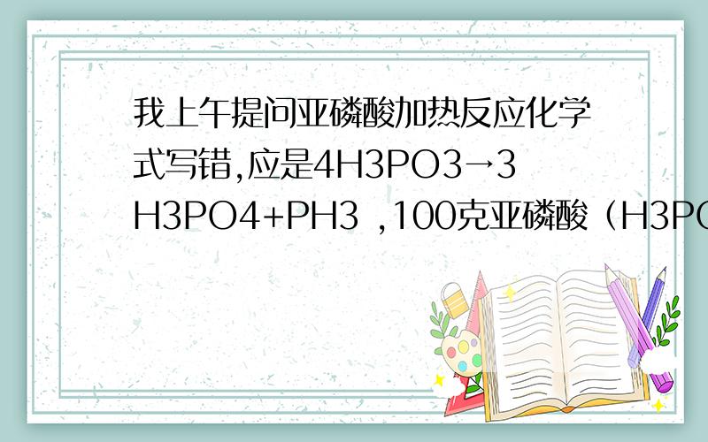 我上午提问亚磷酸加热反应化学式写错,应是4H3PO3→3H3PO4+PH3 ,100克亚磷酸（H3PO3）加热260度,反应生成磷化氢及磷酸等,反应式是：4H3PO3→3H3PO4+PH3 请问?反应生成磷化氢（PH3）多少?