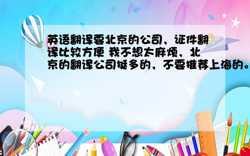 英语翻译要北京的公司，证件翻译比较方便 我不想太麻烦，北京的翻译公司挺多的，不要推荐上海的。证件翻译方便就好