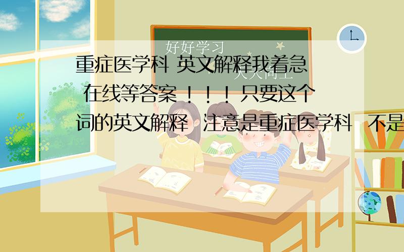 重症医学科 英文解释我着急  在线等答案 ！！！只要这个词的英文解释  注意是重症医学科  不是重症监护病房