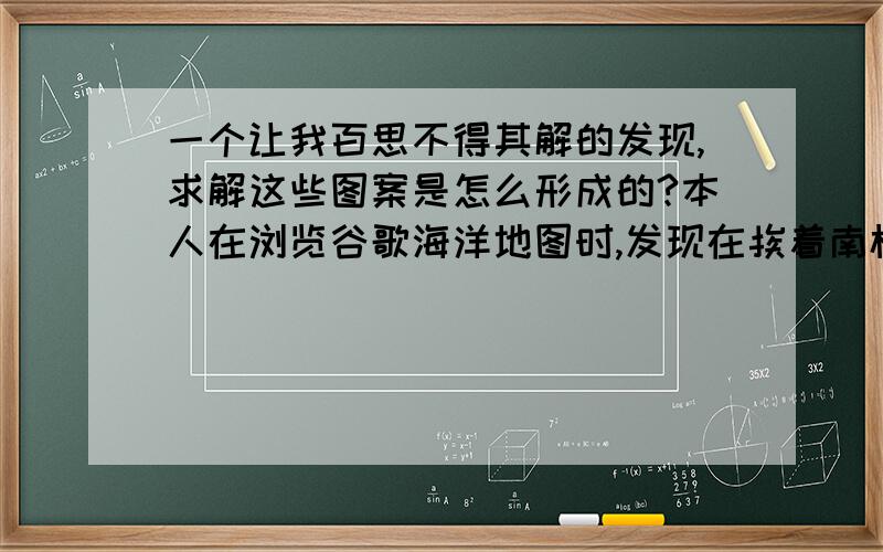 一个让我百思不得其解的发现,求解这些图案是怎么形成的?本人在浏览谷歌海洋地图时,发现在挨着南极的海底有一些很规则的图案,不知道是人类还是大自然或许是其它神秘力量的杰作,请网