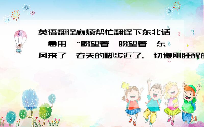 英语翻译麻烦帮忙翻译下东北话,急用,“盼望着,盼望着,东风来了,春天的脚步近了.一切像刚睡醒的的样子,欣欣然张开了眼.山朗润起来了,风涨起来了,大家的脸红起来了.子曰:执子之手,方知子