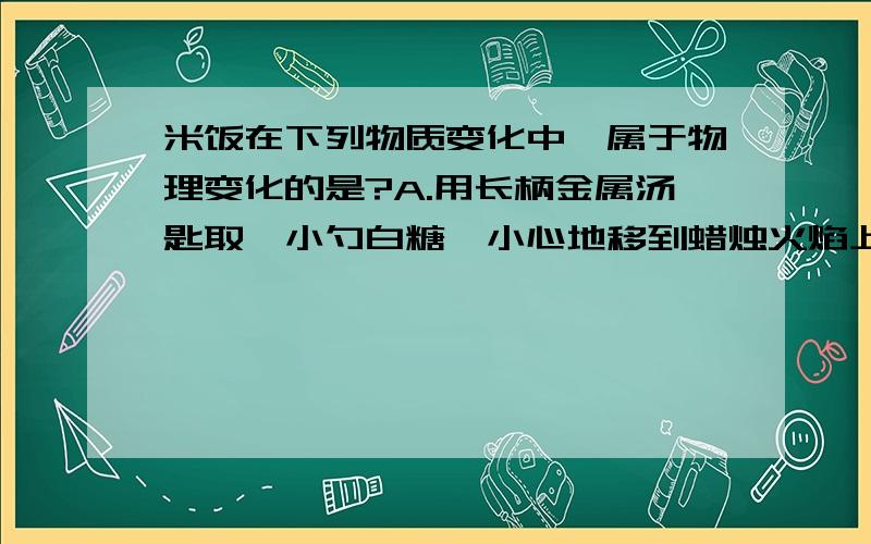 米饭在下列物质变化中,属于物理变化的是?A.用长柄金属汤匙取一小勺白糖,小心地移到蜡烛火焰上,慢慢加热,白糖所发生的变化.B.把小苏打和白醋在玻璃杯中进行混合,所发生的变化.C.八一杯