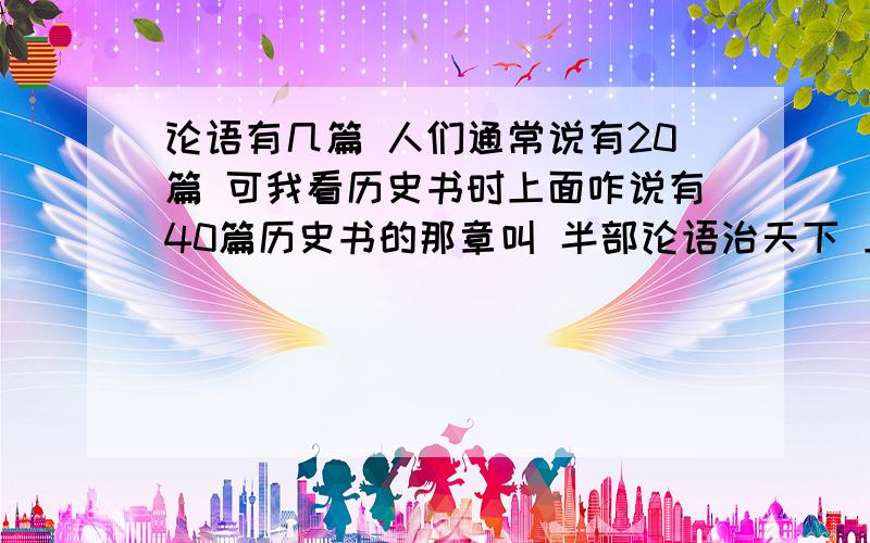 论语有几篇 人们通常说有20篇 可我看历史书时上面咋说有40篇历史书的那章叫 半部论语治天下 上面说论语有40篇 而赵普只读了其中20篇 所以叫半部论语治天下 我看的那本历史书叫《二十五