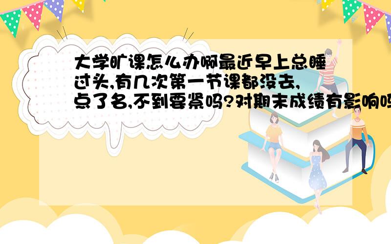 大学旷课怎么办啊最近早上总睡过头,有几次第一节课都没去,点了名,不到要紧吗?对期末成绩有影响吗