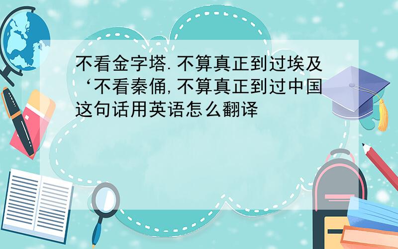 不看金字塔.不算真正到过埃及‘不看秦俑,不算真正到过中国这句话用英语怎么翻译