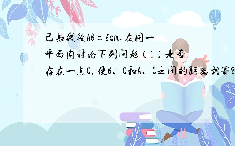 已知线段AB=5cm,在同一平面内讨论下列问题（1）是否存在一点C，使B、C和A、C之间的距离相等？在什么情况下，C才是线段AB的中点？