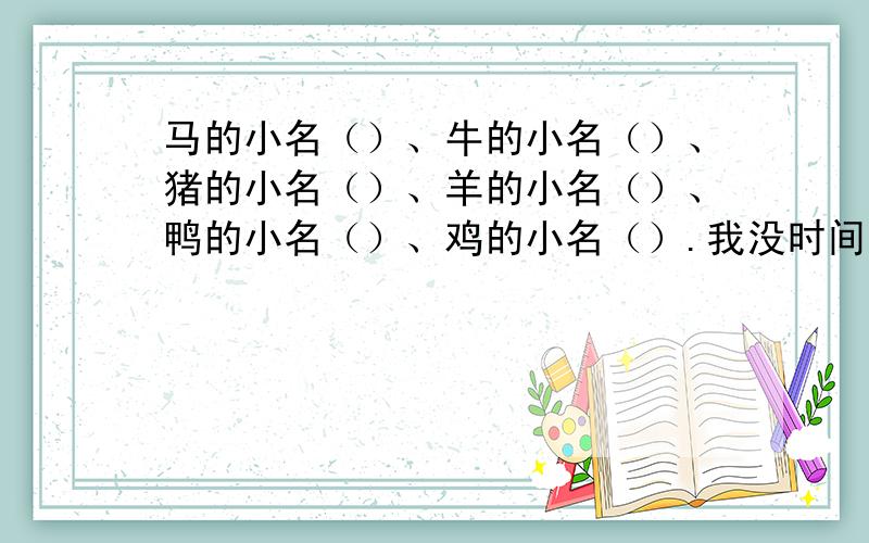 马的小名（）、牛的小名（）、猪的小名（）、羊的小名（）、鸭的小名（）、鸡的小名（）.我没时间.