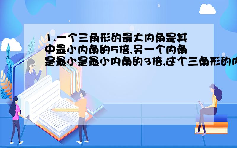 1.一个三角形的最大内角是其中最小内角的5倍,另一个内角是最小是最小内角的3倍,这个三角形的内角各是多少度?是个什么样的三角形?2.在直角三角形中,最大的角是最小的角的2倍,三个内角各