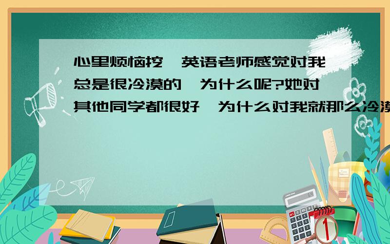 心里烦恼挖、英语老师感觉对我总是很冷漠的、为什么呢?她对其他同学都很好、为什么对我就那么冷漠呢我的英语老师总是很冷漠的对我、很少和我说过一句话,但她对其他同学却很热情,有