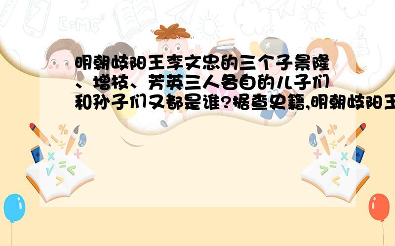 明朝歧阳王李文忠的三个子景隆、增枝、芳英三人各自的儿子们和孙子们又都是谁?据查史籍,明朝歧阳王李文忠生三子景隆、增枝、芳英,而景隆、增枝、芳英三人各自的儿子们和孙子们又都