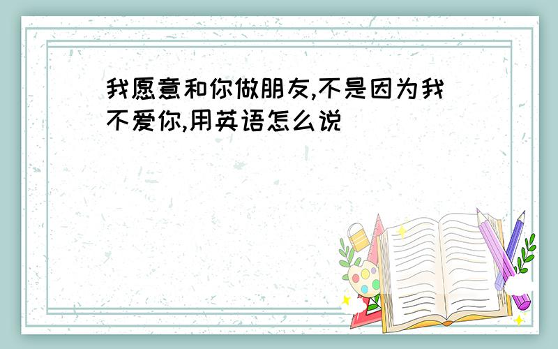 我愿意和你做朋友,不是因为我不爱你,用英语怎么说