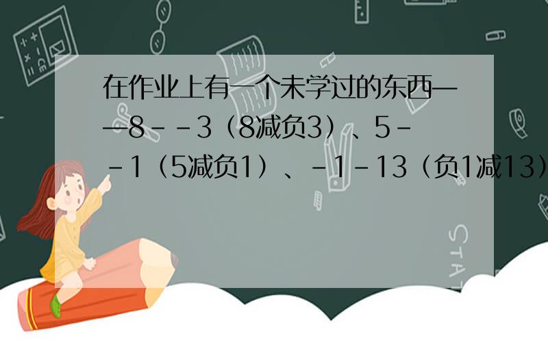 在作业上有一个未学过的东西——8--3（8减负3）、5--1（5减负1）、-1-13（负1减13）