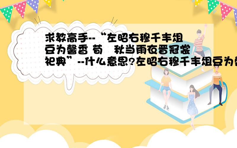 求教高手--“左昭右穆千丰俎豆为馨香 荀祃秋当雨衣晋冠裳祀典”--什么意思?左昭右穆千丰俎豆为馨香：祖先的牌位在宗庙中庄严肃穆.供桌上祀奉的祭品种类繁盛.祖先的美德像祭品的芳香