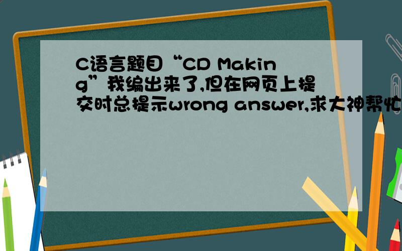 C语言题目“CD Making”我编出来了,但在网页上提交时总提示wrong answer,求大神帮忙检查下哪里错了Tom has N songs and he would like to record them into CDs.A single CD can contain at most K songs.In addition,Tom is very su