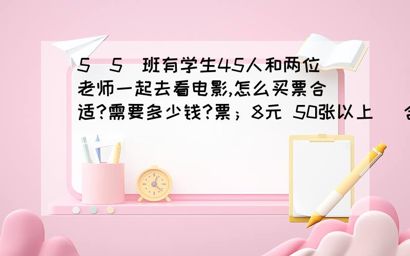 5（5）班有学生45人和两位老师一起去看电影,怎么买票合适?需要多少钱?票；8元 50张以上（ 含50张）打8折