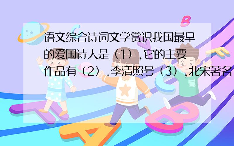 语文综合诗词文学赏识我国最早的爱国诗人是（1）,它的主要作品有（2）.李清照号（3）,北宋著名（4）派女词人.唐、宋、元、明、清代表中国文学最高成就的体裁分别是（5）、（6）、（7