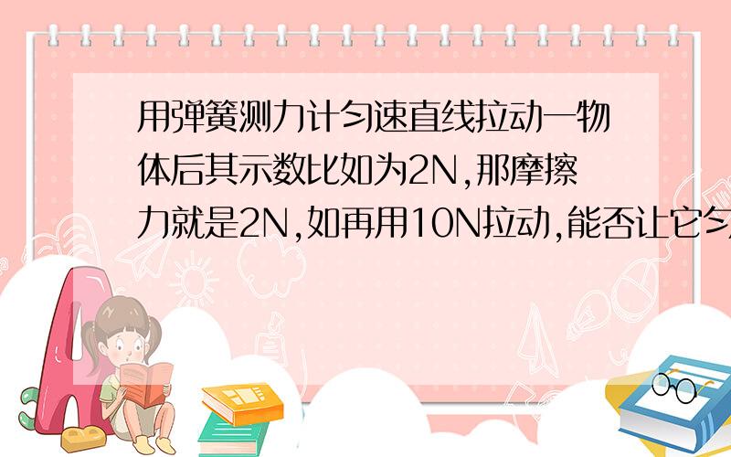 用弹簧测力计匀速直线拉动一物体后其示数比如为2N,那摩擦力就是2N,如再用10N拉动,能否让它匀速直线运动如再匀速直线运动的话,那摩擦力不就是10N了么,可是接触面粗糙程度和压力都未改变,