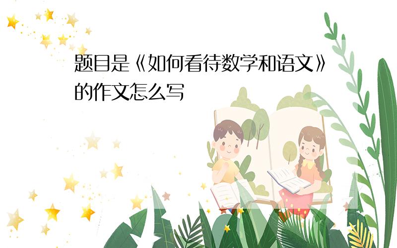 题目是《如何看待数学和语文》的作文怎么写