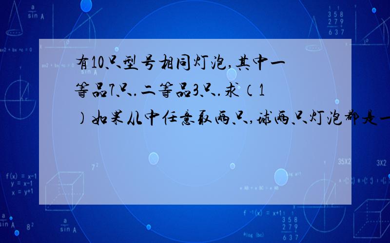 有10只型号相同灯泡,其中一等品7只.二等品3只.求（1）如果从中任意取两只,球两只灯泡都是一等品的可能性大小是多少.（2）如果从中任意取两只,求这两只灯泡中一直是一等品,另一只是二等