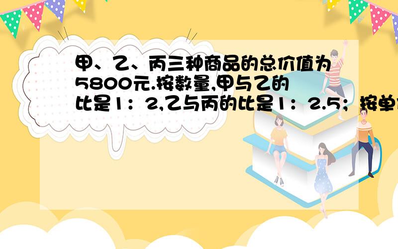 甲、乙、丙三种商品的总价值为5800元.按数量,甲与乙的比是1：2,乙与丙的比是1：2.5；按单价,甲与乙的比是3：2,乙与丙的比是4：3.三种商品各值多少元?