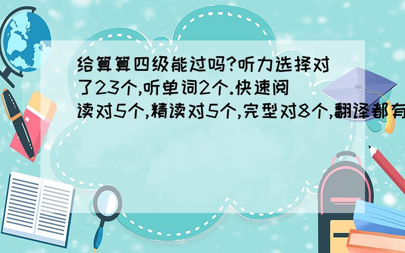 给算算四级能过吗?听力选择对了23个,听单词2个.快速阅读对5个,精读对5个,完型对8个,翻译都有点小毛病,选词填空瞎蒙的,这两项暂且不算.作文上次得了91,这次感觉没上次写得好…