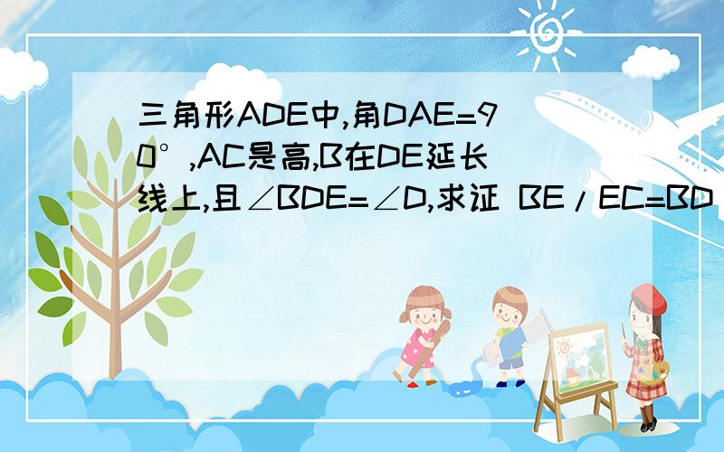 三角形ADE中,角DAE=90°,AC是高,B在DE延长线上,且∠BDE=∠D,求证 BE/EC=BD/DC是且∠BAE=∠D