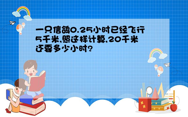 一只信鸽0.25小时已经飞行5千米,照这样计算,20千米还要多少小时?