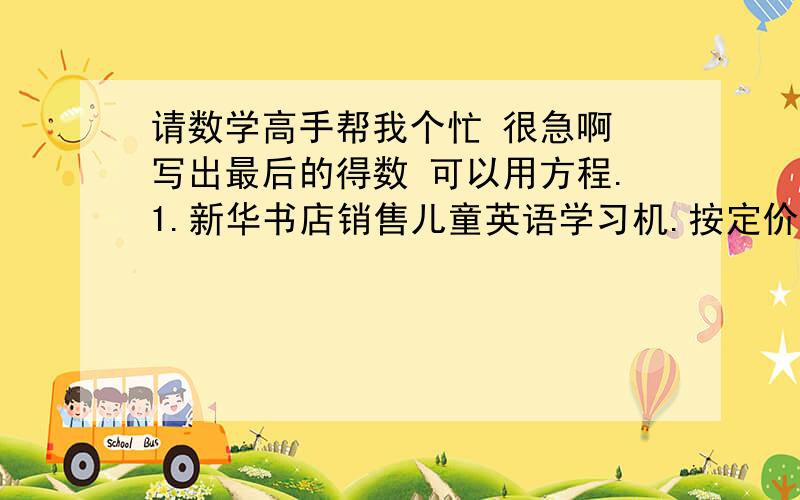 请数学高手帮我个忙 很急啊 写出最后的得数 可以用方程.1.新华书店销售儿童英语学习机.按定价卖出可获利230元,如果按定价的八折出售,仍可获利114元.这种学习机的进价是每台多少元?2.新兴