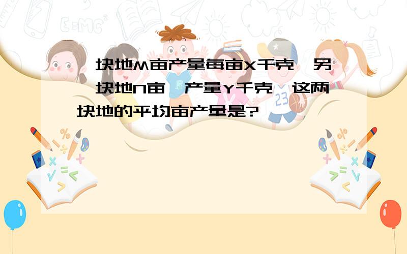 一块地M亩产量每亩X千克,另一块地N亩,产量Y千克,这两块地的平均亩产量是?