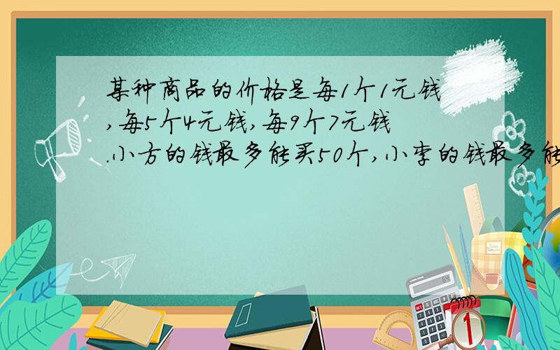 某种商品的价格是每1个1元钱,每5个4元钱,每9个7元钱.小方的钱最多能买50个,小李的钱最多能买500个,小李的钱比小方的钱多多少元?要算式的