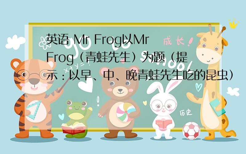 英语 Mr Frog以Mr Frog（青蛙先生）为题（提示：以早、中、晚青蛙先生吃的昆虫）