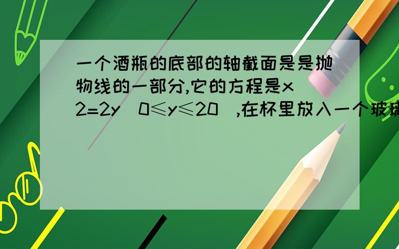 一个酒瓶的底部的轴截面是是抛物线的一部分,它的方程是x^2=2y(0≤y≤20),在杯里放入一个玻璃球,要使球触及杯底部,则玻璃球的半径是多少?