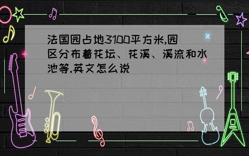 法国园占地3100平方米,园区分布着花坛、花溪、溪流和水池等.英文怎么说