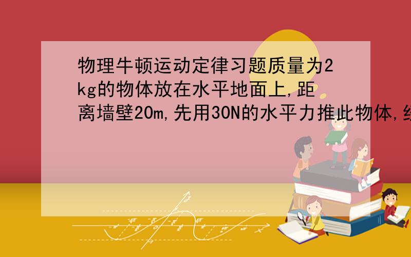 物理牛顿运动定律习题质量为2kg的物体放在水平地面上,距离墙壁20m,先用30N的水平力推此物体,经过2s到达墙壁;若仍用30N的水平力推此物体,要使物体也能到达墙壁,则推力作用的最短时间为多