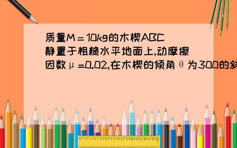 质量M＝10kg的木楔ABC静置于粗糙水平地面上,动摩擦因数μ=0.02,在木楔的倾角θ为300的斜面上,有一质量m=1.0千克的物块由静止开始沿斜面下滑,当滑行路程s=1.4m时,其速度v＝1.4m/s,在这个过程中木