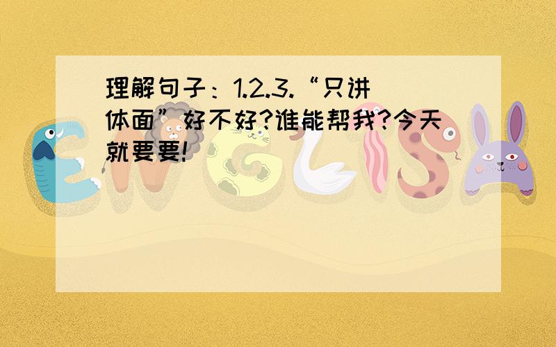 理解句子：1.2.3.“只讲体面”好不好?谁能帮我?今天就要要!