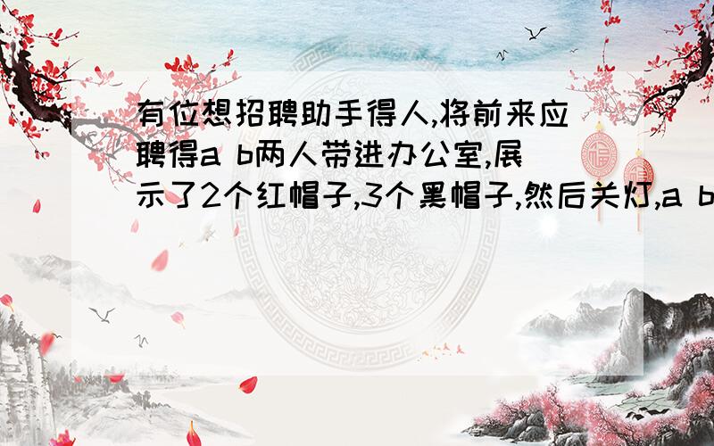 有位想招聘助手得人,将前来应聘得a b两人带进办公室,展示了2个红帽子,3个黑帽子,然后关灯,a b和商人都带一个帽子,把其他两个拿走,开灯,让a b尽快说出自己带得啥颜色帽子,ab看见商人带得红