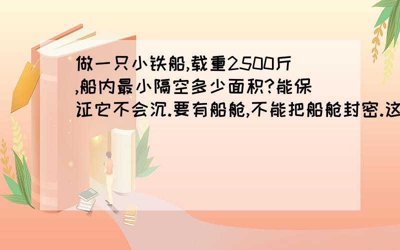 做一只小铁船,载重2500斤,船内最小隔空多少面积?能保证它不会沉.要有船舱,不能把船舱封密.这里不可以传相片上来，你可以在网上搜索“小铁船”，可以看到载人的小铁船。我是想说：载重