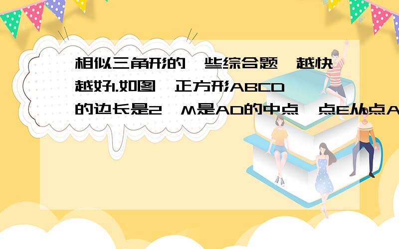 相似三角形的一些综合题,越快越好1.如图,正方形ABCD的边长是2,M是AD的中点,点E从点A出发,沿AB运动到点B停止,连接EM并延长交射线CD于点F,过M作EF的垂线交射线BC于点G,连接EG,FG.（1）设AE=x时,△EGF