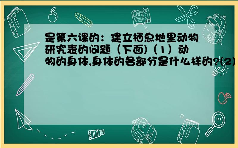 是第六课的：建立栖息地里动物研究表的问题（下面)（1）动物的身体,身体的各部分是什么样的?(2) 动物怎样运动?(3) 动物吃什么,怎么吃?(4) 动物白天怎样活动?夜间活动吗?有什么证据?(5) 动