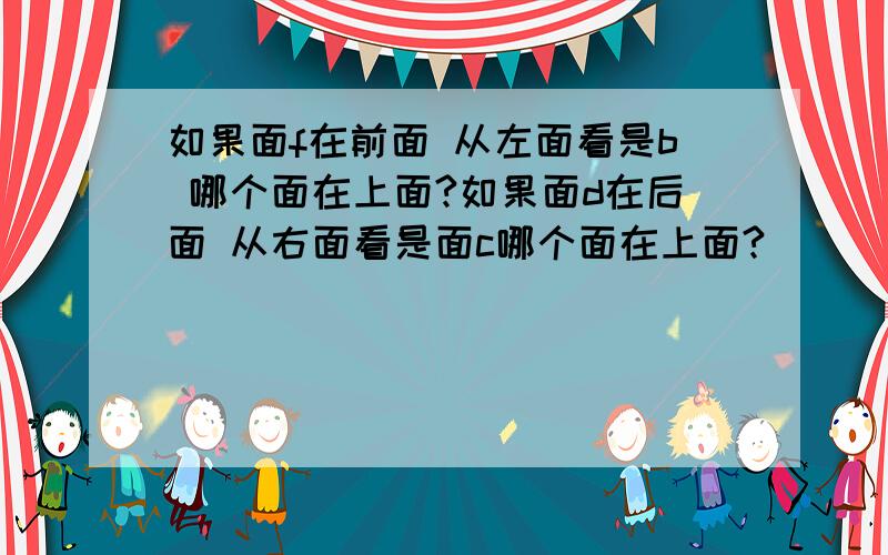 如果面f在前面 从左面看是b 哪个面在上面?如果面d在后面 从右面看是面c哪个面在上面?