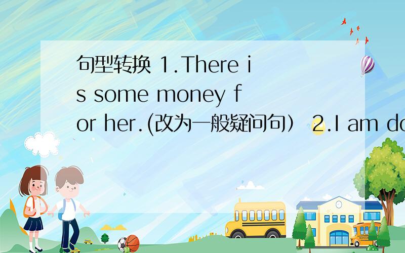 句型转换 1.There is some money for her.(改为一般疑问句） 2.I am doing my homework(对画线部分提问,划线部分是homework) 3.They are some young women.(改为单数形式） 4 There is a supermarket across from the park.(改为一