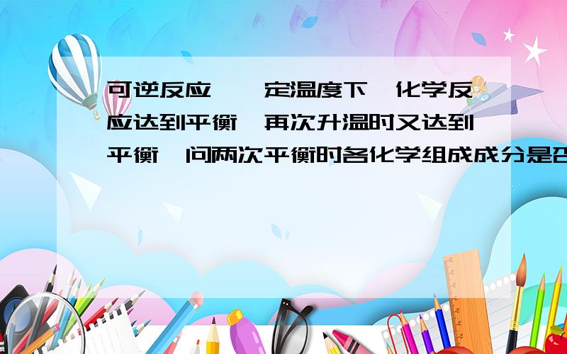 可逆反应,一定温度下,化学反应达到平衡,再次升温时又达到平衡,问两次平衡时各化学组成成分是否改变